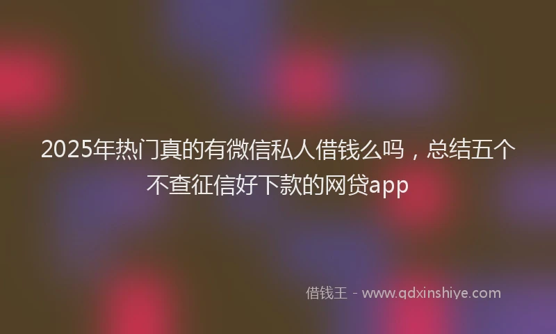 2025年热门真的有微信私人借钱么吗，总结五个不查征信好下款的网贷app