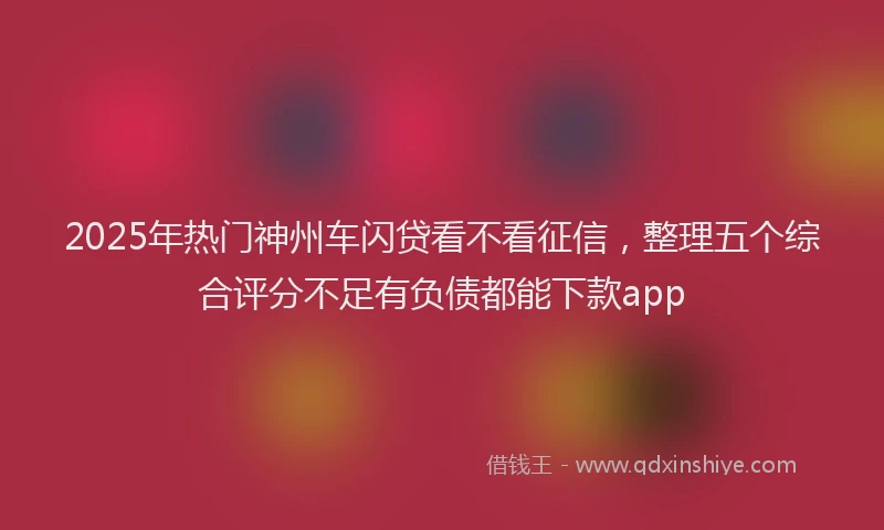 2025年热门神州车闪贷看不看征信，整理五个综合评分不足有负债都能下款app