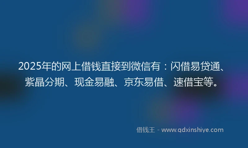 2025年的网上借钱直接到微信有：闪借易贷通、紫晶分期、现金易融、京东易借、速借宝等。
