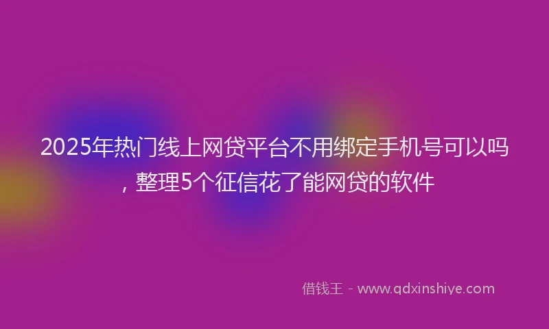 2025年热门线上网贷平台不用绑定手机号可以吗，整理5个征信花了能网贷的软件