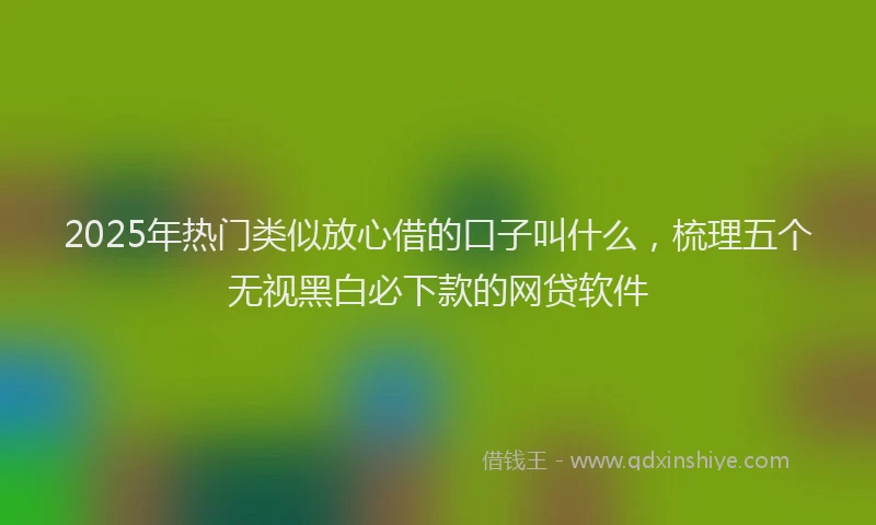 2025年热门类似放心借的口子叫什么，梳理五个无视黑白必下款的网贷软件
