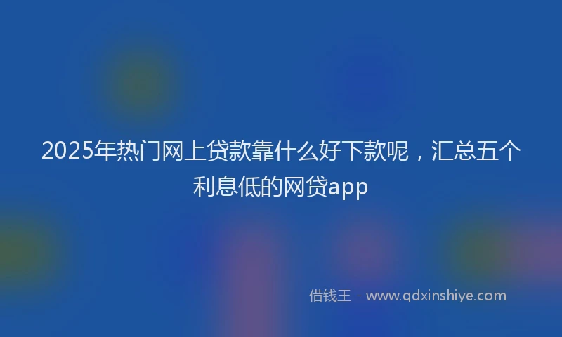 2025年热门网上贷款靠什么好下款呢,汇总五个利息低的网贷app