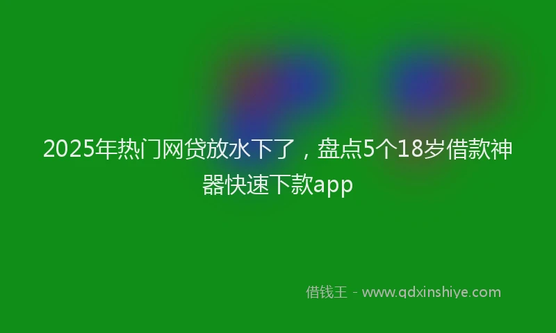 2025年热门网贷放水下了，盘点5个18岁借款神器快速下款app