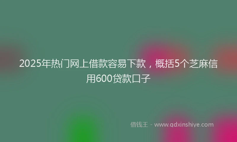 2025年热门网上借款容易下款，概括5个芝麻信用600贷款口子
