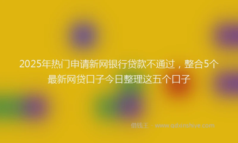 2025年热门申请新网银行贷款不通过，整合5个最新网贷口子今日整理这五个口子