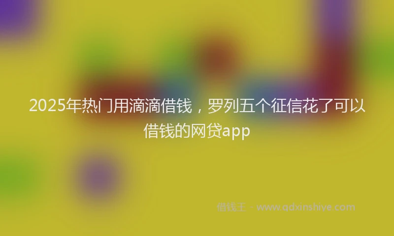 2025年热门用滴滴借钱,罗列五个征信花了可以借钱的网贷app
