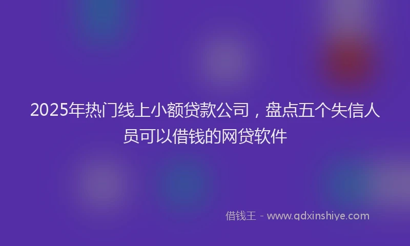 2025年热门线上小额贷款公司,盘点五个失信人员可以借钱的网贷软件