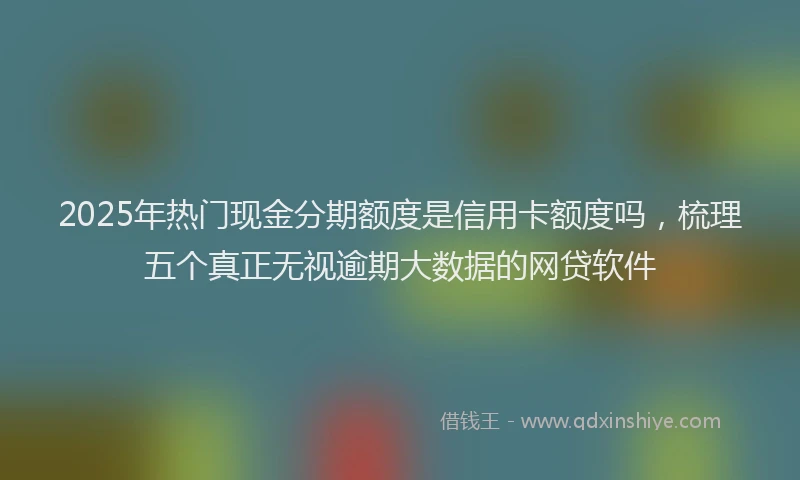 2025年热门现金分期额度是信用卡额度吗，梳理五个真正无视逾期大数据的网贷软件