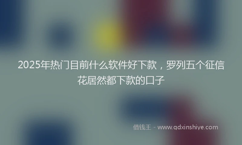 2025年热门目前什么软件好下款，罗列五个征信花居然都下款的口子