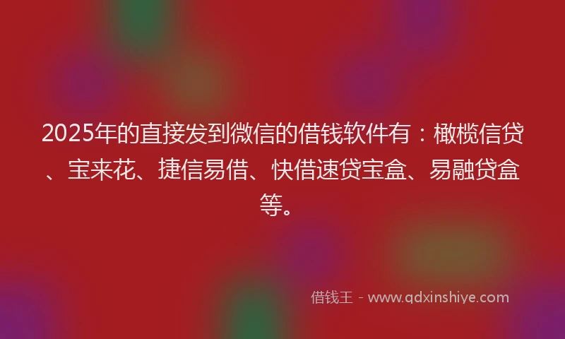 2025年的直接发到微信的借钱软件有：橄榄信贷、宝来花、捷信易借、快借速贷宝盒、易融贷盒等。