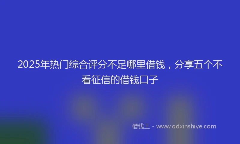 2025年热门综合评分不足哪里借钱，分享五个不看征信的借钱口子