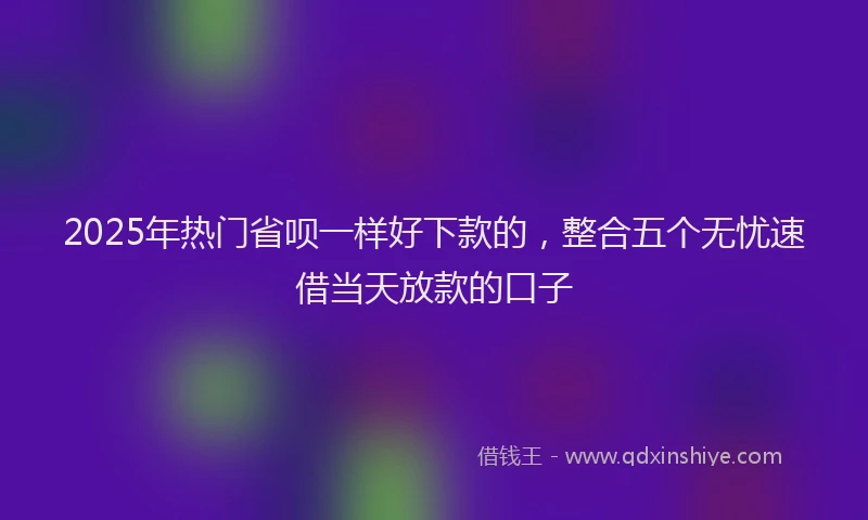 2025年热门省呗一样好下款的,整合五个无忧速借当天放款的口子