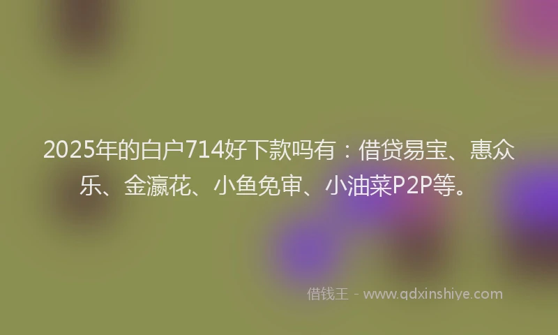 2025年的白户714好下款吗有：借贷易宝、惠众乐、金瀛花、小鱼免审、小油菜P2P等。
