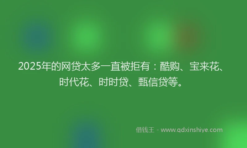 2025年的网贷太多一直被拒有：酷购、宝来花、时代花、时时贷、甄信贷等。