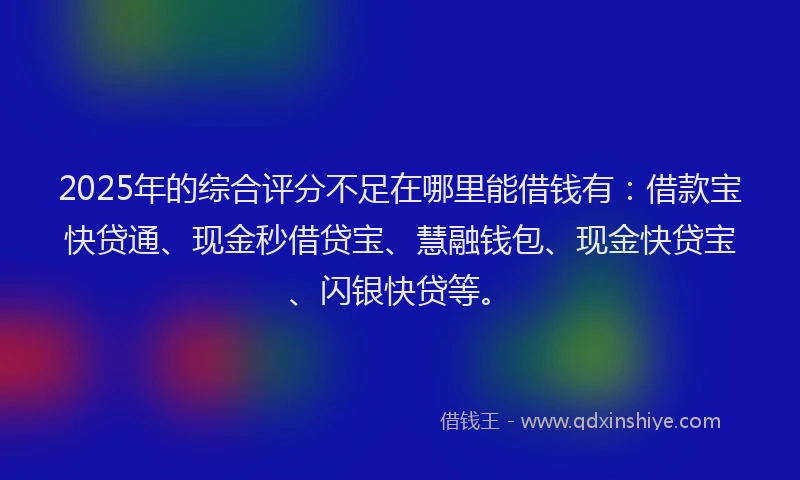 2025年的综合评分不足在哪里能借钱有：借款宝快贷通、现金秒借贷宝、慧融钱包、现金快贷宝、闪银快贷等。