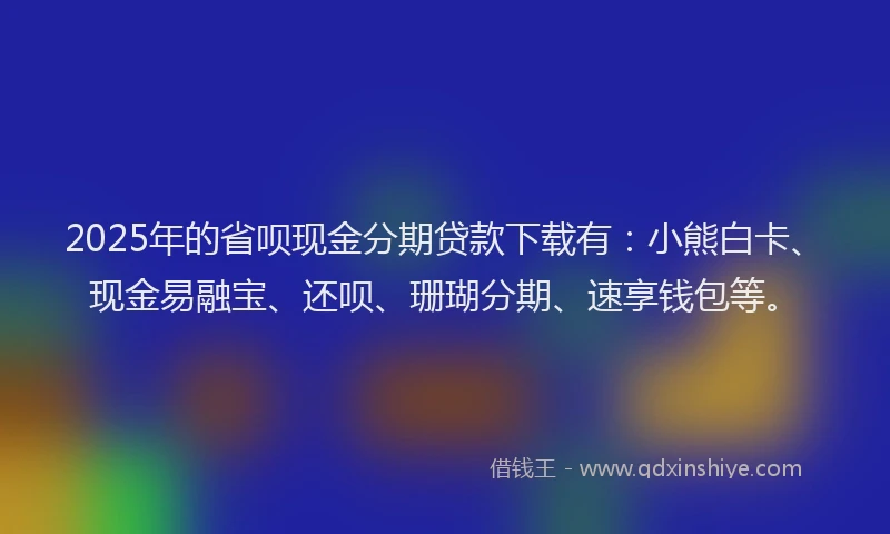 2025年的省呗现金分期贷款下载有:小熊白卡、现金易融宝、还呗、珊瑚分期、速享钱包等。