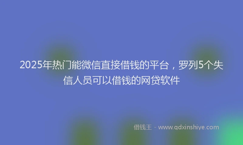 2025年热门能微信直接借钱的平台，罗列5个失信人员可以借钱的网贷软件