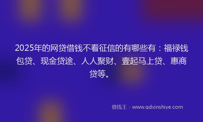 2025年的网贷借钱不看征信的有哪些有：福禄钱包贷、现金贷途、人人聚财、壹起马上贷、惠商贷等。