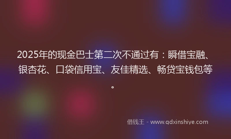 2025年的现金巴士第二次不通过有:瞬借宝融、银杏花、口袋信用宝、友佳精选、畅贷宝钱包等。