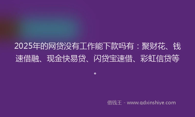 2025年的网贷没有工作能下款吗有：聚财花、钱速借融、现金快易贷、闪贷宝速借、彩虹信贷等。