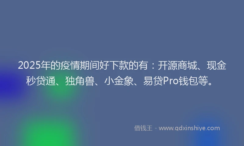 2025年的疫情期间好下款的有：开源商城、现金秒贷通、独角兽、小金象、易贷Pro钱包等。