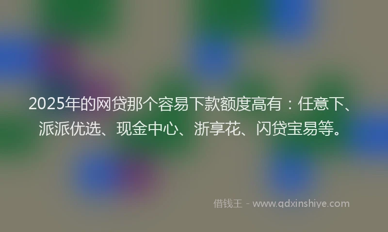 2025年的网贷那个容易下款额度高有：任意下、派派优选、现金中心、浙享花、闪贷宝易等。