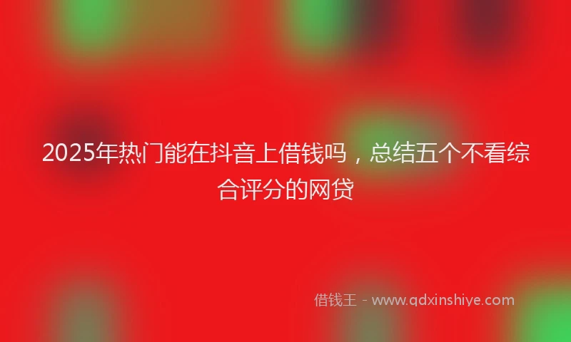 2025年热门能在抖音上借钱吗，总结五个不看综合评分的网贷