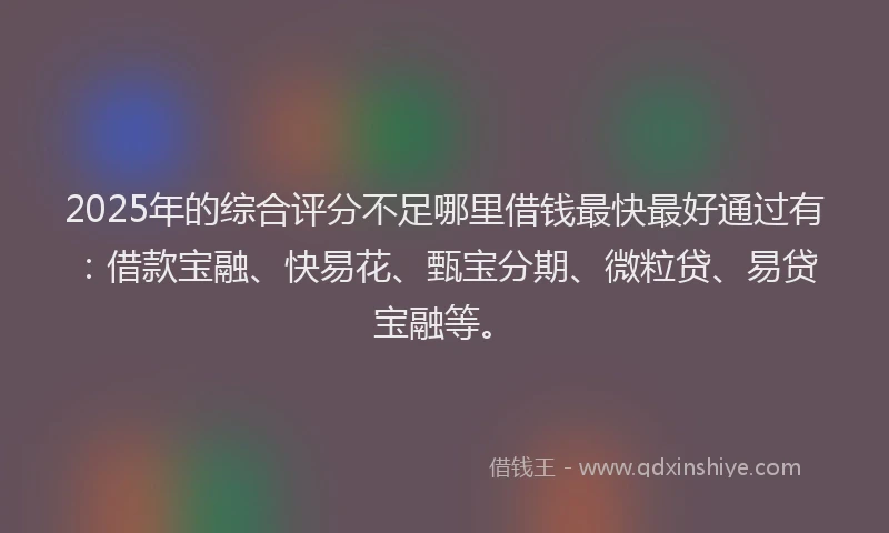 2025年的综合评分不足哪里借钱最快最好通过有：借款宝融、快易花、甄宝分期、微粒贷、易贷宝融等。