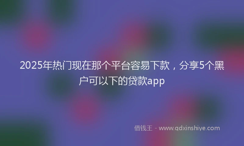 2025年热门现在那个平台容易下款，分享5个黑户可以下的贷款app