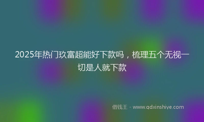 2025年热门玖富超能好下款吗，梳理五个无视一切是人就下款