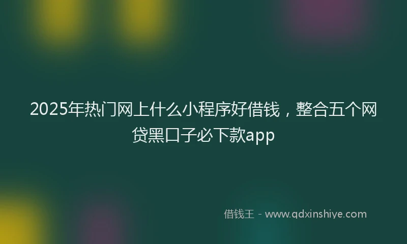 2025年热门网上什么小程序好借钱,整合五个网贷黑口子必下款app