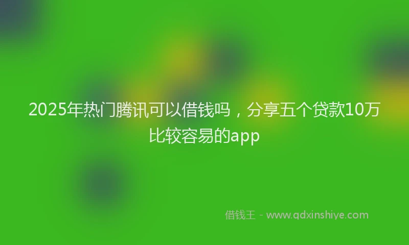 2025年热门腾讯可以借钱吗，分享五个贷款10万比较容易的app