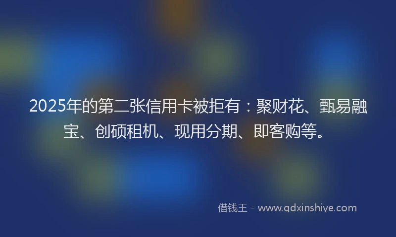 2025年的第二张信用卡被拒有：聚财花、甄易融宝、创硕租机、现用分期、即客购等。