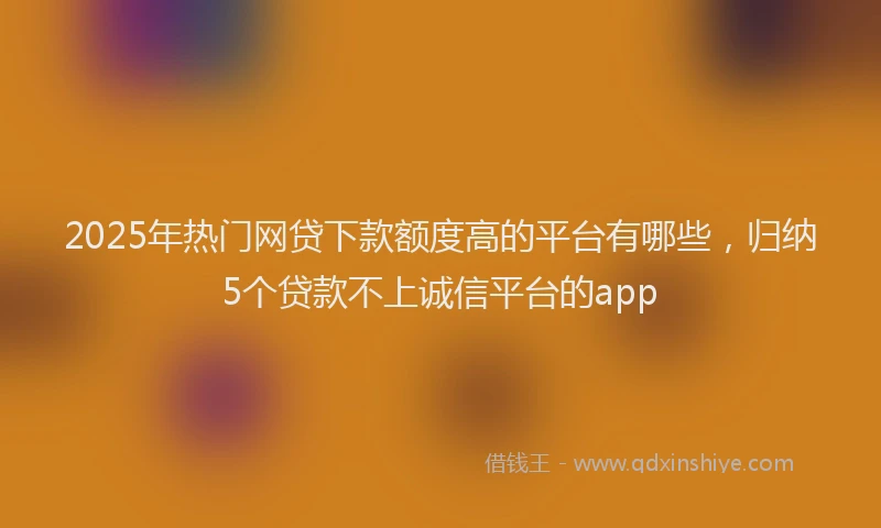 2025年热门网贷下款额度高的平台有哪些，归纳5个贷款不上诚信平台的app