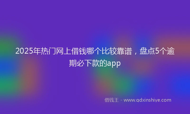 2025年热门网上借钱哪个比较靠谱，盘点5个逾期必下款的app
