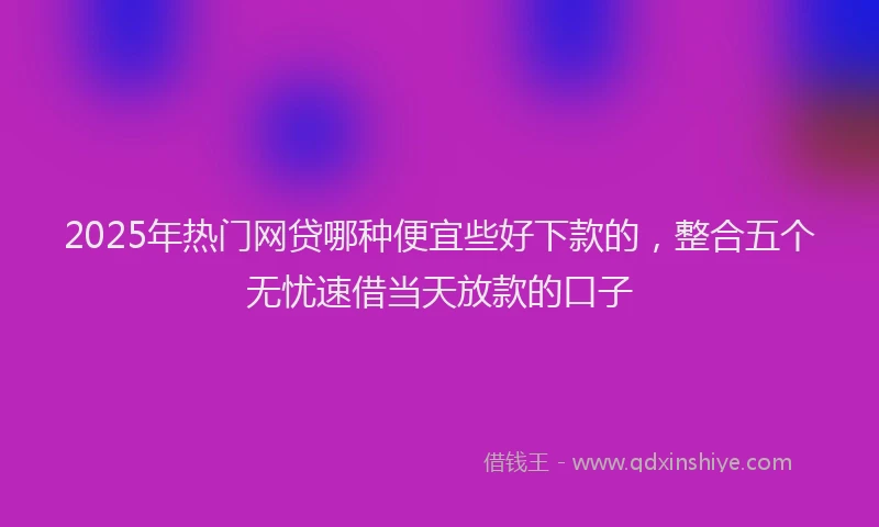 2025年热门网贷哪种便宜些好下款的,整合五个无忧速借当天放款的口子