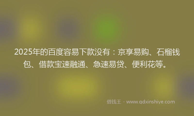 2025年的百度容易下款没有：京享易购、石榴钱包、借款宝速融通、急速易贷、便利花等。