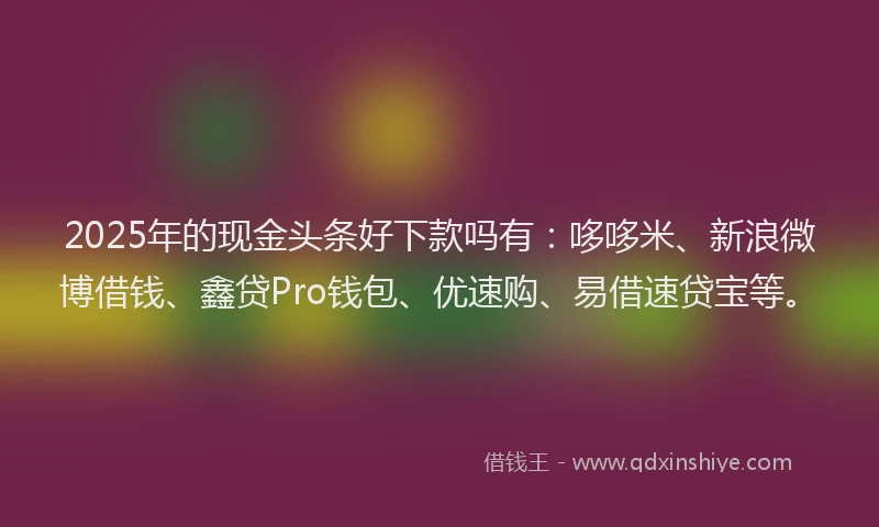 2025年的现金头条好下款吗有:哆哆米、新浪微博借钱、鑫贷Pro钱包、优速购、易借速贷宝等。