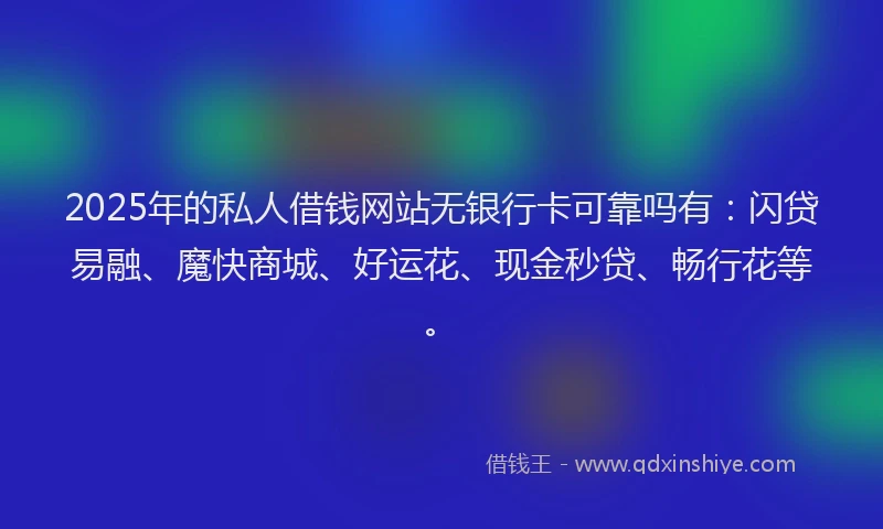 2025年的私人借钱网站无银行卡可靠吗有：闪贷易融、魔快商城、好运花、现金秒贷、畅行花等。
