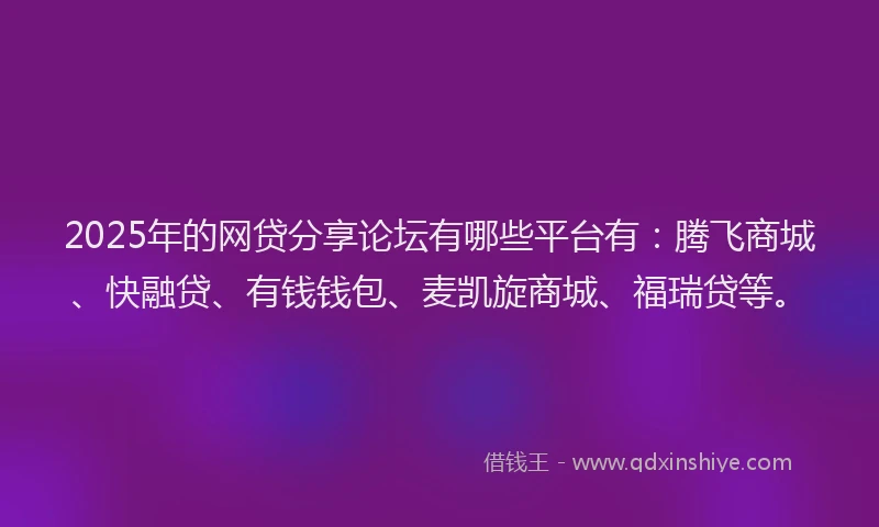 2025年的网贷分享论坛有哪些平台有：腾飞商城、快融贷、有钱钱包、麦凯旋商城、福瑞贷等。