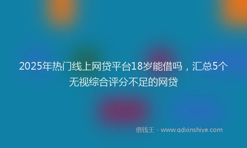2025年热门线上网贷平台18岁能借吗，汇总5个无视综合评分不足的网贷