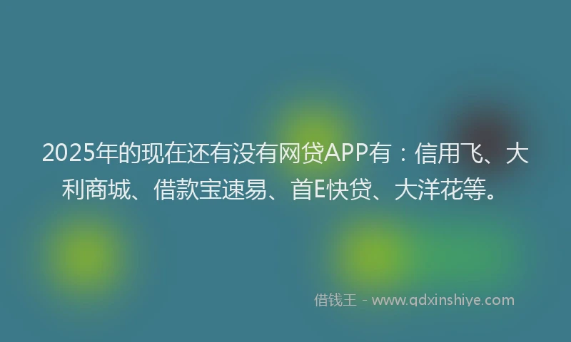2025年的现在还有没有网贷APP有：信用飞、大利商城、借款宝速易、首E快贷、大洋花等。