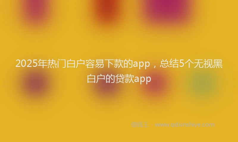 2025年热门白户容易下款的app，总结5个无视黑白户的贷款app