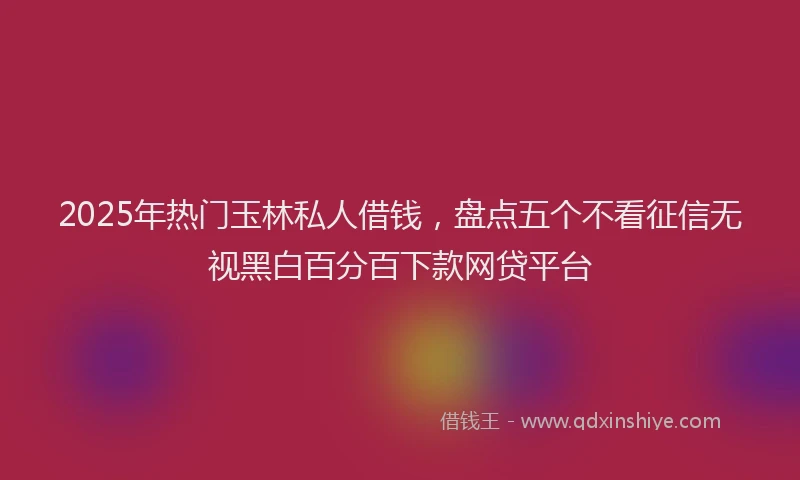 2025年热门玉林私人借钱,盘点五个不看征信无视黑白百分百下款网贷平台
