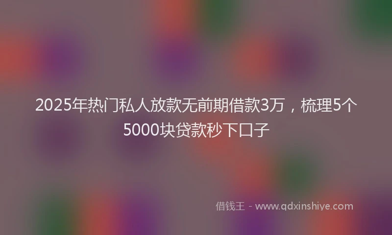 2025年热门私人放款无前期借款3万,梳理5个5000块贷款秒下口子
