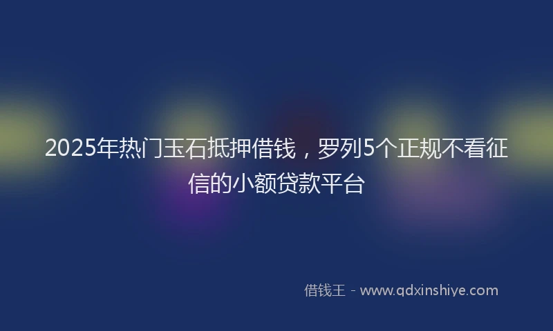 2025年热门玉石抵押借钱，罗列5个正规不看征信的小额贷款平台