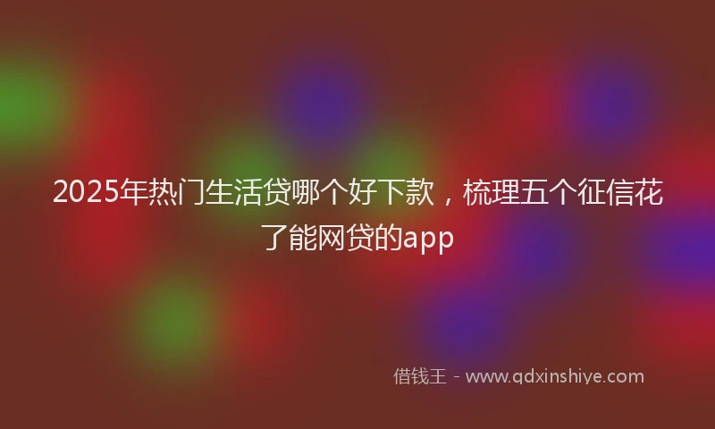2025年热门生活贷哪个好下款，梳理五个征信花了能网贷的app