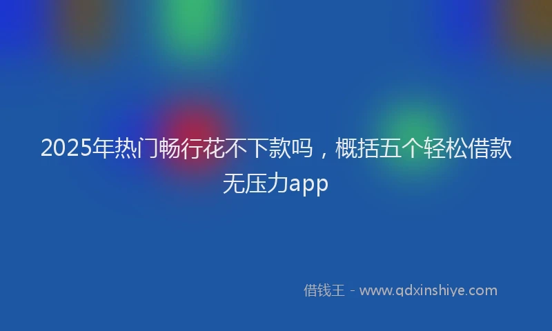 2025年热门畅行花不下款吗，概括五个轻松借款无压力app
