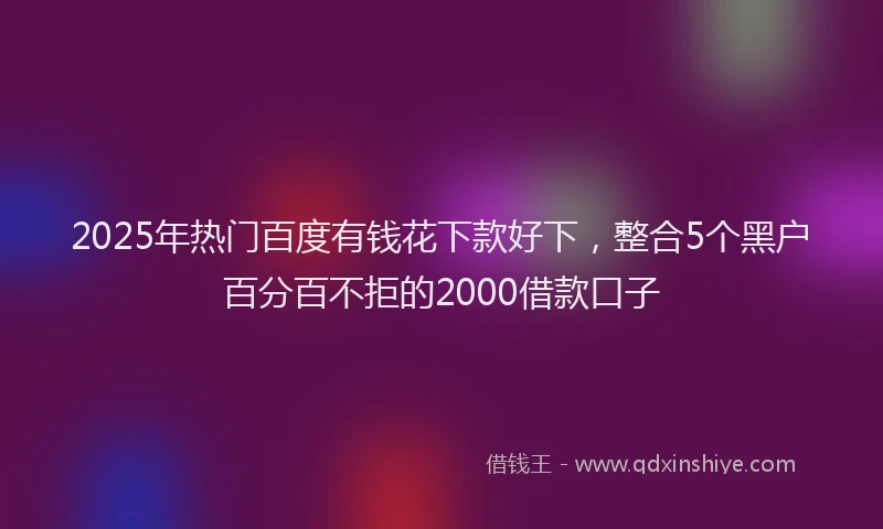 2025年热门百度有钱花下款好下，整合5个黑户百分百不拒的2000借款口子