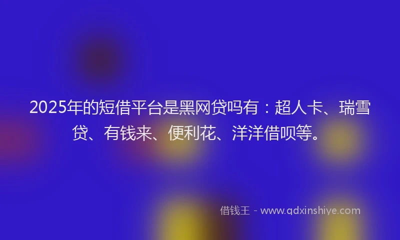 2025年的短借平台是黑网贷吗有：超人卡、瑞雪贷、有钱来、便利花、洋洋借呗等。